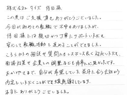株式会社タイズ 待田様 この度はご支援頂きありがとうございました。今回が初めての転職で不安もありましたが、 待田様には親切かつ丁寧にサポートいただき、安心して転職活動を進めることができました。こちらからの相談や質問にもレスポンス良く対応いただき、面接対策や企業との調整なども非常に心強かったです。おかげさまで、自分が希望していた条件に合う会社から内定をいただくことができ、大変感謝しています。本当にありがとうございました。