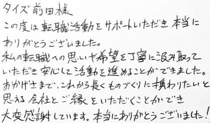 タイズ 前田様　この度は転職活動をサポートいただき本当にありがとうございました。私の転職への思いや希望を丁寧に汲み取っていただき安心して活動を進めることができました。おかげさまで、これから長くものづくりに携わりたいと思える会社とご縁をいただくことができ大変感謝しています。本当にありがとうございました！