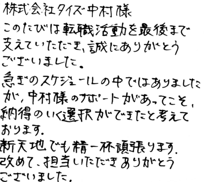 株式会社タイズ 中村様　このたびは転職活動を最後まで支えていただき、誠にありがとうございました。急ぎのスケジュールの中ではありましたが、中村様のサポートがあってこそ、納得のいく選択ができたと考えております。新天地でも精一杯頑張ります。改めて、担当いただきありがとうございました。