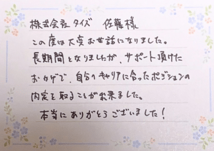 株式会社タイズ 佐藤様　この度は大変お世話になりました。長期間となりましたが、サポート頂けたおかげで、自分のキャリアに合ったポジションの内定を取ることが出来ました。本当にありがとうございました！