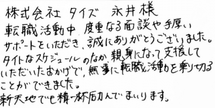 株式会社タイズ 永井様 転職活動中、度重なる面談や手厚いサポートをいただき、誠にありがとうございました。タイトなスケジュールのなか、親身になって支援していただいたおかげで、無事に転職活動を乗り切ることができました。新天地でも精一杯励んでまいります。