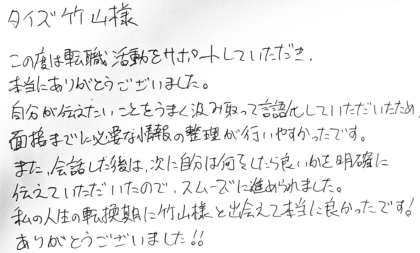 タイズ 竹山様 この度は転職活動をサポートしていただき、本当にありがとうございました。自分が伝えたいことをうまく汲み取って言語化していただいたため、面接までに必要な情報の整理が行いやすかったです。また、会話した後は、次に自分は何をしたら良いかを明確に伝えていただいたので、スムーズに進められました。私の人生の転換期に竹山様と出会えて本当に良かったです!ありがとうございました!!