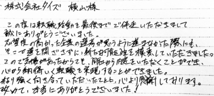 株式会社タイズ 横山様 この度は転職活動を最後までご伴走いただきまして誠にありがとうございました。志望度の高かった企業の選考が思うように進まなかった際にも、そこで道を閉ざさずに、新たな可能性を模索していただきました。このご支援があったからこそ、同社から内定をいただくことができ、心から納得いく転職を実現することができました。粘り強く向き合っていただいたことに、心より感謝しております。改めて、本当にありがとうございました!