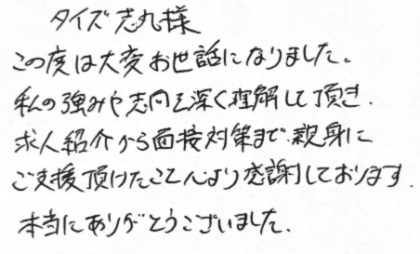 タイズ 志丸様 この度は大変お世話になりました。私の強みや志向を深く理解して頂き、求人紹介から面接対策まで、親身にご支援頂けたこと心より感謝しております。本当にありがとうございました。