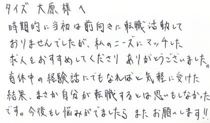 タイズ 大原様へ 時期的に当初は前向きに転職活動しておりませんでしたが、私のニーズにマッチした求人をおすすめしてくださりありがとうございました。育休中の経験話にでもなればと気軽に受けた結果、まさか自分が転職するとは思いもしなかったです。今後もし悩みがでましたらまたお願いします!!