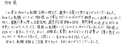 待田様 この度は初めての転職活動に際して、親身に支援して頂きありがとうございました。初めての転職でしたが、倖田様の丁寧なサポートのおかげで納得のいく結果となりました。特に、書類応募の際の企業説明、選考不合格理由の回収、質問事項の迅速な対応は非常にありがたかったです。複数の転職エージェントの方とやりとりをしましたが、待田様の対応が一番良かったです。何より、求職者に真摯に向き合おうとする姿勢が言葉や態度からひしひしと伝わってきました。人間らしい温かみのある対応でした。改めて、転職活動をご支援頂きまして、本当にありがとうございました。