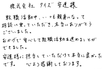 株式会社タイズ 安達様　転職活動中、いつも親身になって相談に乗っていただき、本当にありがとうございました。おかげで安心して転職活動を進めることができました。安達様に担当していただけて本当に良かったです。心より感謝しております。