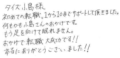 タイズ 小島様 初めての転職。1から10までサポートして頂きました。何もかも小島さんのおかげです。もう足を向けて眠れません。おかげで転職大成功です!!本当にありがとうございました!!