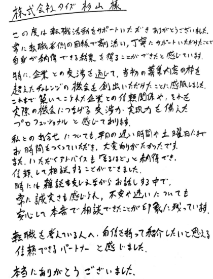 株式会社タイズ 杉山様 この度は転職活動をサポートいただきありがとうございました。常に転職者側の目線で寄り添い、丁寧にサポートいただけたことで自身が納得できる結果を得ることができたと感じています。特に、企業との交渉を通じて、当初の募集内容の枠を超えたチャレンジの機会を創出いただけたことに感服しました。これまで築いてこられた企業との信頼関係や、それを実際の機会につなげる交渉力・実現力を備えたプロフェッショナルと感じております。私との打合せについても、平日の遅い時間や土曜日にまでお時間をつくっていただき、大変ありがたかったです。また、いただくアドバイスも「なるほど」と納得でき、信頼して相談することができました。 時には雑談を交えながらお話しする中で、常に誠実さも感じられ、不安や迷いについても安心して本音で相談できたことが印象に残っています。転職を考えている人へ、自信を持って紹介したいと思える信頼できるパートナーと感じました。本当にありがとうございました。
