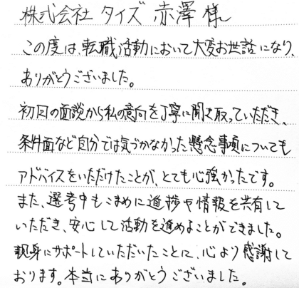 株式会社タイズ 赤澤様 この度は、転職活動において大変お世話になり、ありがとうございました。初回の面談から私の意向を丁寧に聞き取っていただき、条件面など自分では気づかなかった懸念事項についてもアドバイスをいただけたことが、とても心強かったです。 また、選考中もこまめに進捗や情報を共有していただき、安心して活動を進めることができました。親身にサポートしていただいたことに、心より感謝しております。本当にありがとうございました。