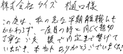 株式会社タイズ 樋口様 この度は、私の急な早期離職にもかかわらず、一度目の時と同じく懇切丁寧なご支援で内定まで繋げていただき、本当にありがとうございました!