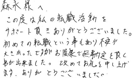 森永様へ　この度は私の転職活動をサポート頂きありがとうございました。初めての転職という事もあり不安が大きかったですがお陰様で無事内定を頂く事が出来ました。改めてお礼を申し上げます。ありがとうございました。