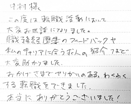 中村様　この度は転職活動において大変お世話になりました。職務経歴書のフィードバックや私のキャリアに合う求人の紹介など大変助かりました。おかげさまでやりがいのある、わくわくする転職をできました。本当にありがとうございました！