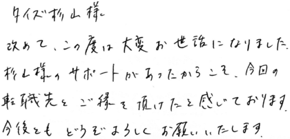 タイズ 杉山様 改めて、この度は大変お世話になりました。杉山様のサポートがあったからこそ、今回の転職先とご縁を頂けたと感じております。今後ともどうぞよろしくお願いいたします。