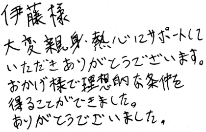 伊藤様 大変親身・熱心にサポートしていただきありがとうございます。おかげ様で理想的な条件を得ることができました。ありがとうございました。