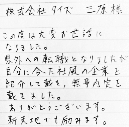 株式会社タイズ 三原様 この度は大変お世話になりました。県外への転職となりましたが自分に合った社風の企業を紹介して戴き、無事内定を戴きました。ありがとうございます。新天地でも励みます。