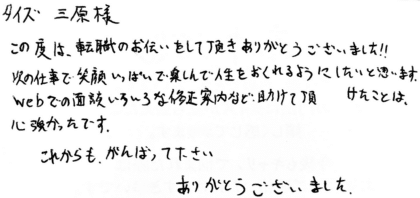 タイズ 三原様 この度は、転職のお手伝いをして頂きありがとうございました!!次の仕事で笑顔いっぱいで楽しんで人生をおくれるようにしたいと思います。webでの面談いろいろな修正案内など、助けて頂けたことは、心強かったです。これからも、がんばって下さい。ありがとうございました。