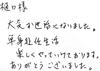 樋口様 大変お世話になりました。単身赴任生活楽しくやっていけております。ありがとうございました。