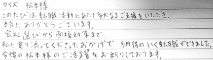 タイズ 松本様 このたびは転職活動にあたり多大なるご支援をいただき、本当にありがとうございます。会社選びから面接対策まで、私に寄り添ってくださったおかげで納得のいく転職ができました。今後の松本様のご活躍をお祈りしております。