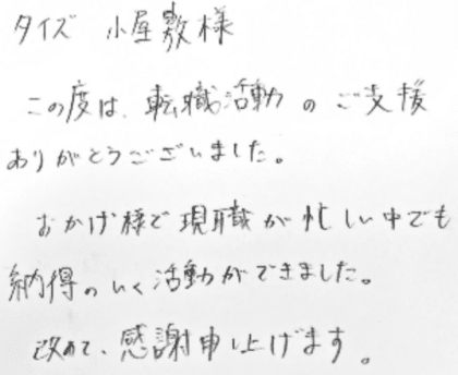タイズ 小屋敷様 この度は、転職活動のご支援ありがとうございました。おかげ様で現職が忙しい中でも納得のいく活動ができました。改めて、感謝申し上げます。