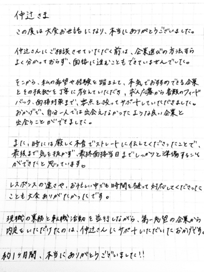 仲辻さま この度は大変お世話になり、本当にありがとうございました。仲辻さんにご相談させていただく前は、企業選びの方法すらよく分かっておらず、面接に進むこともできていませんでした。そこから、私の希望や経験を踏まえて、本気でおすすめできる企業とその根拠を丁寧に教えていただき、求人応募から書類のフィードバック、面接対策まで、要点を絞ってサポートしていただきました。おかげで、自分一人では出会えなかったような良い企業と出会うことができました。また、時には厳しく本音でストレートに伝えてくださったことで、最後まで気を抜かず、最終面接当日までしっかりと準備することができたと思っています。レスポンスの速さや、お忙しい中でも時間を縫って対応してくださったことも大変ありがたかったです。現職の業務と転職活動を並行しながら、第一志望の企業から内定をいただけたのは、仲辻さんにサポートいただいたおかげです。約1ヶ月間、本当にありがとうございました!!
