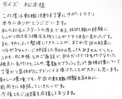 タイズ 松本様 この度は転職活動を丁寧にサポート下さり本当にありがとうございます。私の社会人スタートの原点である、技術職の経験にしっかり向き合う機会を持つことができて本当に良かったです。また、それによって整理してきたことが、まさか今回の結果につながるなんて、ご相談した当初は思ってもみませんでした。これも、松本様とのご面談で、自分だけでは気付けなかった視点に気付けたことや、書類のブラッシュアップ、面接対策について丁寧かつ具体的にアドバイス頂けたことが大きいと思います。新しい環境でも、今回の転職体験を励みに、前向きに頑張っていきたいです。今後ともご活躍を応援しております。