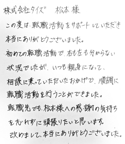 株式会社タイズ 松本様 この度は、転職活動をサポートしていただき本当にありがとうございました。初めての転職活動で、右も左も分からない状況でしたが、いつも親身になって、相談に乗っていただいたおかげで、順調に転職活動を行うことができました。転職先でも、松本様への感謝の気持ちを忘れずに頑張りたいと思います。改めまして、本当にありがとうございました。