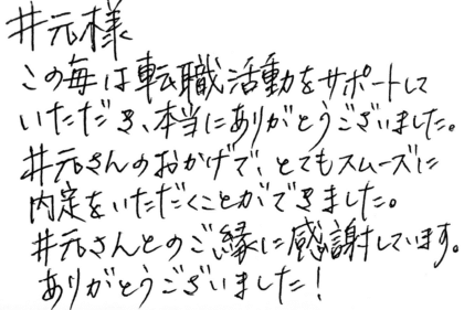 井元様 この度は転職活動をサポートしていただき、本当にありがとうございました。井元さんのおかげで、とてもスムーズに内定をいただくことができました。井元さんとのご縁に感謝しています。ありがとうございました!