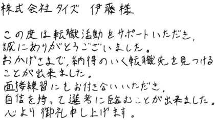株式会社タイズ 伊藤様 この度は転職活動をサポートいただき、誠にありがとうございました。おかげさまで、納得のいく転職先を見つけることが出来ました。面接練習にもお付き合いいただき、自信を持って選考に臨むことが出来ました。心より御礼申し上げます。