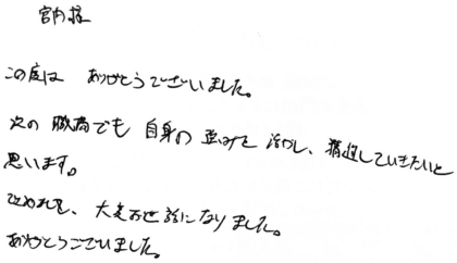 宮内様 この度はありがとうございました。次の職場でも自身の強みを活かし、精進していきたいと思います。改めまして、大変お世話になりました。ありがとうございました。