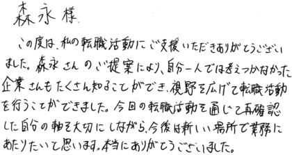 森永様　この度は、私の転職活動にご支援いただきありがとうございました。森永さんのご提案により、自分一人では考えつかなかった企業さんもたくさん知ることができ、視野を広げて転職活動を行うことができました。今回の転職活動を通じて再確認した自分の軸を大切にしながら、今後は新しい場所で業務にあたりたいと思います。本当にありがとうございました。