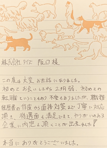 株式会社タイズ 阪口様　この度は大変お世話になりました。初めてお会いしてから2ヶ月弱、初めての転職ということもあり不安もありましたが、職務経歴書の作成から面接対策まで丁寧に対応頂き、待遇面も満足できて、やりがいのある企業に内定を頂くことが出来ました！本当にありがとうございました。