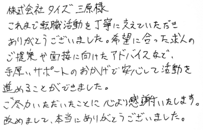 株式会社タイズ 三原様 これまで転職活動を丁寧に支えていただきありがとうございました。希望に合った求人のご提案や面接に向けたアドバイスなど、手厚いサポートのおかげで安心して活動を進めることができました。ご尽力いただいたことに心より感謝いたします。改めまして、本当にありがとうございました。