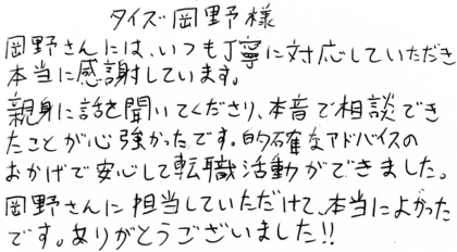 タイズ 岡野様　岡野さんには、いつも丁寧に対応していただき本当に感謝しています。親身に話を聞いてくださり、本音で相談できたことが心強かったです。的確なアドバイスのおかげで安心して転職活動ができました。岡野さんに担当していただけて、本当によかったです。ありがとうございました！！