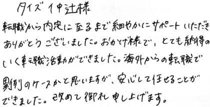 タイズ 仲辻様 転職から内定に至るまで細やかにサポートいただきありがとうございました。おかげ様で、とても納得のいく転職活動ができました。海外からの転職で異例のケースかと思いますが、安心して任せることができました。改めて御礼申し上げます。