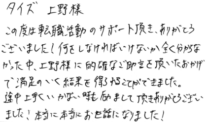 タイズ 上野様 この度は転職活動のサポート頂き、ありがとうございました!何をしなければいけないか全く分からなかった中、上野様に的確なご助言を頂いたおかげで満足のいく結果を得ることができました。途中上手くいかない時も励まして頂きありがとうございました!本当に本当にお世話になりました!