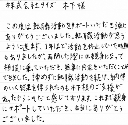 株式会社タイズ 木下様 この度は転職活動をサポートいただき誠にありがとうございました。転職活動が思うように進まず、1年ほど活動を休止していた時期もありましたが、再開した際には親身になって相談に乗っていただき、無事に内定をいただくことができました。諦めずに転職活動を続け、納得のいく結果を得られたのも木下様のご支援があったからこそだと感じております。これまで親身にサポートしていただき、本当にありがとうございました。