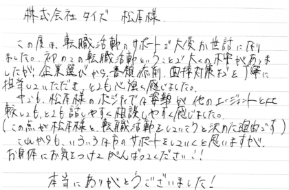 株式会社タイズ 松本様 この度は、転職活動のサポートで大変お世話になりました。初めての転職活動ということで多くの不安がありましたが、企業選びから、書類添削、面接対策までを丁寧に担当していただき、とても心強く感じました。中でも、松本様のポジティブな姿勢が他のエージェントと比較しても、とても話しやすく相談しやすく感じました。(この点が松本様と転職活動をしていこうと決めた理由です)これからも、いろいろな方のサポートをしていくと思いますが、お身体にお気をつけてがんばってください!!本当にありがとうございました!