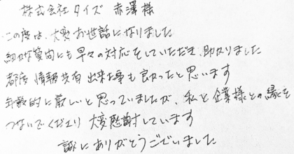 株式会社タイズ 赤澤様 この度は、大変お世話になりました。細かな質問にも早々の対応をしていただき、助かりました。都度情報共有出来た事も良かったと思います。年齢的に厳しいと思っていましたが、私と企業様との縁をつないでくださり大変感謝しています。誠にありがとうございました。