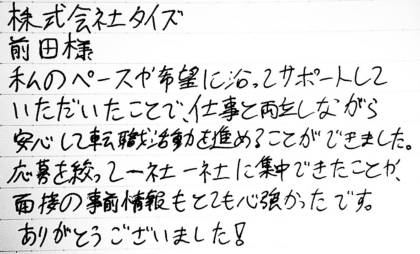 株式会社タイズ 前田様　私のペースや希望に沿ってサポートしていただいたことで、仕事と両立しながら安心して転職活動を進めることができました。応募を絞って一社一社に集中できたことや、面接の事前情報もとても心強かったです。ありがとうございました！