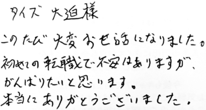 タイズ 大迫様 このたび大変お世話になりました。初めての転職で不安はありますが、がんばりたいと思います。本当にありがとうございました。