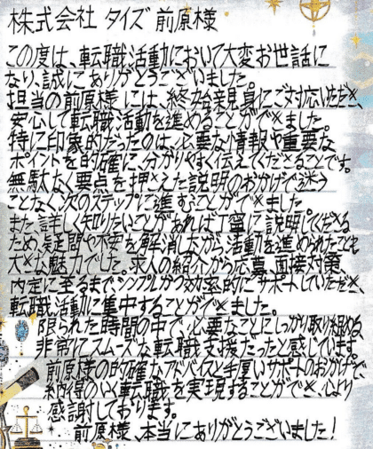 株式会社タイズ 前原様 この度は、転職活動において大変お世話になり、誠にありがとうございました。担当の前原様には、終始親身にご対応いただき、安心して転職活動を進めることができました。特に印象的だったのは、必要な情報や重要なポイントを的確に、分かりやすく伝えてくださることです。 無駄なく要点を押さえた説明のおかげで、迷うことなく次のステップに進むことができました。また、詳しく知りたいことがあれば丁寧に説明してくださるため、疑問や不安を解消しながら活動を進められたことも大きな魅力でした。求人の紹介から応募、面接対策、内定に至るまで、シンプルかつ効率的にサポートしていただき、転職活動に集中することができました。限られた時間の中で、必要なことにしっかり取り組める、非常にスムーズな転職支援だったと感じています。前原様の的確なアドバイスと手厚いサポートのおかげで、納得のいく転職を実現することができ、心より感謝しております。前原様、本当にありがとうございました!